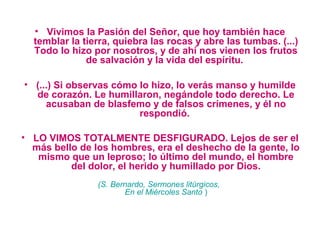 • Vivimos la Pasión del Señor, que hoy también hace 
temblar la tierra, quiebra las rocas y abre las tumbas. (...) 
Todo lo hizo por nosotros, y de ahí nos vienen los frutos 
de salvación y la vida del espíritu. 
• (...) Si observas cómo lo hizo, lo verás manso y humilde 
de corazón. Le humillaron, negándole todo derecho. Le 
acusaban de blasfemo y de falsos crímenes, y él no 
respondió. 
• LO VIMOS TOTALMENTE DESFIGURADO. Lejos de ser el 
más bello de los hombres, era el deshecho de la gente, lo 
mismo que un leproso; lo último del mundo, el hombre 
del dolor, el herido y humillado por Dios.
(S. Bernardo, Sermones litúrgicos,
En el Miércoles Santo )
 