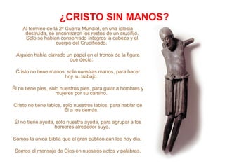 ¿CRISTO SIN MANOS?
Al termino de la 2ª Guerra Mundial, en una iglesia
destruida, se encontraron los restos de un crucifijo.
Solo se habían conservado íntegros la cabeza y el
cuerpo del Crucificado.
Alguien había clavado un papel en el tronco de la figura
que decía:
Cristo no tiene manos, solo nuestras manos, para hacer
hoy su trabajo.
Él no tiene pies, solo nuestros pies, para guiar a hombres y
mujeres por su camino.
Cristo no tiene labios, solo nuestros labios, para hablar de
Él a los demás.
Él no tiene ayuda, sólo nuestra ayuda, para agrupar a los
hombres alrededor suyo.
Somos la única Biblia que el gran público aún lee hoy día.
Somos el mensaje de Dios en nuestros actos y palabras.
 