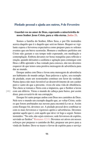 Piedade pessoal e ajuda aos outros, 9 de Fevereiro
Guardai-vos no amor de Deus, esperando a misericórdia de
nosso Senhor Jesus Cristo, para a vida eterna. Judas 21.
Somos a família do Senhor, filhos Seus, e por Ele instruídos
acerca daquilo que é e daquilo que será no futuro. Requer-se vigi-
lante espera e fervorosa expectativa como preparo para os solenes
eventos que em breve ocorrerão. Homens e mulheres perfeitos em
Cristo não gastam o seu tempo todo esperando, em meditação e
contemplação. Embora devamos ter horas tranqüilas para reflexão e
oração, quando deixamos a azáfama e agitação para comungar com
Deus e dEle aprender a Sua vontade para conosco, não nos devemos
esquecer de que temos uma positiva mensagem de advertência para
dar ao mundo.
Enoque andou com Deus e levou uma mensagem de advertência
aos habitantes do mundo antigo. Suas palavras e ações, seu exemplo
de piedade, eram um testemunho contínuo em favor da verdade.
Numa época não mais favorável ao desenvolvimento de um caráter
puro e santo do que a presente, viveu ele uma vida de obediência.
Tão cheia se tornara a Terra com a impureza, que o Senhor a lavou
com um dilúvio. Virou o mundo de cabeça para baixo, por assim[46]
dizer, para esvaziá-lo de sua corrupção.
Enoque foi santo porque andou com Deus nos caminhos de Deus.
Nele teve o mundo um exemplo daquilo que, ao voltar Cristo, serão
os que forem arrebatados nas nuvens para encontrá-Lo no ar. Assim
como Enoque foi, devemos ser. A piedade pessoal deve combinar-se
com os mais fervorosos e vigorosos apelos e advertências. Devemos
apontar aquilo que é, com aquilo que deve vir logo a seguir. Somos
instruídos: “No zelo, não sejais remissos; sede fervorosos de espírito,
servindo ao Senhor.” Romanos 12:11. Devemos ser ativos em nossos
esforços por preparar o caminho do Rei, preparar um povo para a
vinda do Senhor. Deve-se trazer o fervor de espírito para o serviço
96
 