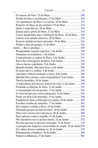 Conteúdo vii
O remorso de Davi, 22 de Maio . . . . . . . . . . . . . . . . . . . . . . . . 308
Perdão de Deus e justificação, 23 de Maio . . . . . . . . . . . . . . . 310
As experiências de Davi e as nossas, 24 de Maio . . . . . . . . . 312
Punições de Deus ou dos mortais? 25 de Maio . . . . . . . . . . . 314
Idéias e experiências, 26 de Maio . . . . . . . . . . . . . . . . . . . . . . 316
Igrejas para a glória de Deus, 27 de Maio . . . . . . . . . . . . . . . 318
Locais apropriados para a habitação de Deus, 28 de Maio . . 320
Líderes com talentos diversos, 29 de Maio. . . . . . . . . . . . . . . 322
Exercer cuidado ao fazer amizades, 30 de Maio . . . . . . . . . . 324
Pondo a alma em perigo, 31 de Maio . . . . . . . . . . . . . . . . . . . 326
Junho — Reis e profetas . . . . . . . . . . . . . . . . . . . . . . . . . . . . . . . . 329
Prosperidade e queda espiritual, 1 de Junho . . . . . . . . . . . . . . 330
Tentações avassaladoras, 2 de Junho . . . . . . . . . . . . . . . . . . . . 332
Contradizendo as ordens de Deus, 3 de Junho . . . . . . . . . . . . 334
Raiva dos mensageiros de Deus, 4 de Junho . . . . . . . . . . . . . 336
Altos e baixos espirituais, 5 de Junho . . . . . . . . . . . . . . . . . . . 338
Quando tentado, olhe para Jesus, 6 de Junho . . . . . . . . . . . . . 340
O maior não é o melhor, 7 de Junho . . . . . . . . . . . . . . . . . . . . 342
Aprender a liderar mediante o servir, 8 de Junho. . . . . . . . . . 344
Quando Deus chama, como respondemos? 9 de Junho . . . . . 346
Tarefas humildes, 10 de Junho . . . . . . . . . . . . . . . . . . . . . . . . . 348
A importância dos deveres diários da vida, 11 de Junho. . . . 350
Perdendo as bênçãos de Deus, 12 de Junho . . . . . . . . . . . . . . 352
A emaranhada teia do pecado, 13 de Junho . . . . . . . . . . . . . . 354
O valor das pessoas versus reputação, 14 de Junho . . . . . . . . 356
Firme em defesa do princípio, 15 de Junho . . . . . . . . . . . . . . 358
Fundamento para a edificação do caráter, 16 de Junho . . . . . 360
Escolhas erradas de amizades, 17 de Junho . . . . . . . . . . . . . . 362
Dar sempre o crédito a Deus, 18 de Junho . . . . . . . . . . . . . . . 364
Tomando posição ao lado de Deus, 19 de Junho . . . . . . . . . . 366
Deus está conosco em cada prova, 20 de Junho . . . . . . . . . . . 368
Deus adverte contra o orgulho, 21 de Junho. . . . . . . . . . . . . . 370
Nós decidimos nosso destino eterno, 22 de Junho . . . . . . . . . 372
Pessoas que não se deixem corromper, 23 de Junho . . . . . . . 374
A posição não dispensa a necessidade de oração, 24 de Junho376
Fé e obras devem combinar-se, 25 de Junho . . . . . . . . . . . . . 378
Planejamento cuidadoso, 26 de Junho . . . . . . . . . . . . . . . . . . 380
Poderosa influência, 27 de Junho . . . . . . . . . . . . . . . . . . . . . . 382
 