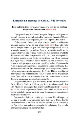 Entrando na presença de Cristo, 15 de Fevereiro
Pois, outrora, éreis trevas, porém, agora, sois luz no Senhor;
andai como filhos da luz. Efésios 5:8.
“Que pensais vós do Cristo?” O que é Ele para vocês pessoal-
mente? Está sua fé centralizada nEle como seu Redentor? Crêem
vocês que Ele os salva do pecado, que lhes imputa a Sua justiça?
“O julgamento é este: que a luz veio ao mundo, e os homens
amaram mais as trevas do que a luz.” João 3:19. Eles não virão
para a luz por temor de que seus atos sejam reprovados. Essa é
a posição assumida por muitos. Seus nomes estão nos livros da
igreja. Observam uma série de cerimônias, mas não amam a verdade.
Sentem-se satisfeitos em permanecer à porta. Não se empenham
por entrar na presença de Cristo, em participar com Ele da glória de
Sua régia vida. Seu caráter não se harmoniza com a verdade. Não
possuem a fé que opera pelo amor e purifica a alma. Palavras más,
ruins suspeitas, atos desonestos lançam uma escura sombra que lhes
atravessa o caminho. Sua fé submerge nessa vergonhosa sombra
e eles sentem que estão separados de Cristo. Há um aguilhão na
consciência, uma condenação na vida. Sentem o desejo de esconder-
se de Deus. A luz veio ao mundo, mas eles amaram mais as trevas
do que a luz, porque as suas obras eram más. ...
Chegou o tempo em que é de nosso eterno interesse crer em
Cristo. Ele é o Cordeiro de Deus, que tira o pecado do mundo. Diz
Ele: “Também no coração lhas inscreverei [Minhas leis].” Jeremias
31:33. Ele criará, naqueles que forem a Ele com fé, um divino princí-
pio de santidade, que governará a alma, iluminando o entendimento
e cativando as afeições. ...
Que convite! Foi esse convite que estendeu Ele a Enoque an-
tes que o mundo fosse destruído pelo Dilúvio. ... Cristo foi tão
verdadeiramente o Salvador de Enoque como é nosso Salvador, e
em Seu poder, a despeito da corrupção daquela época degenerada,
aperfeiçoou Enoque um caráter cristão.
108
 