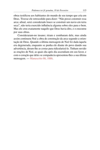Podemos ter fé genuína, 18 de Fevereiro 115
obras testificou aos habitantes do mundo de seu tempo que cria em
Deus. Tivesse ele retrocedido para dizer: “Não posso construir essa
arca; afinal, serei considerado louco se construir um navio em terra
seca”, não teria exercido influência alguma sobre eles para o bem.
Mas ele creu exatamente naquilo que Deus havia dito, e o executou
por suas obras.
Consideraram-no insano; riram e zombaram dele, mas ainda
assim continuou Noé a obra de construção da arca segundo a orien-
tação de Deus. Quando a última mensagem de Noé foi dada àquela
era degenerada, enquanto se punha ele diante do povo dando sua
advertência, deram-lhe as costas para ridicularizá-lo. Tinham ouvido
as orações de Noé, as quais dia após dia ascendiam em seu favor, e
com o coração que deles se compadecia apresentou-lhes a sua última
mensagem. — Manuscrito 86, 1886.
 