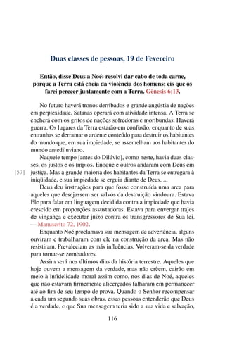 Duas classes de pessoas, 19 de Fevereiro
Então, disse Deus a Noé: resolvi dar cabo de toda carne,
porque a Terra está cheia da violência dos homens; eis que os
farei perecer juntamente com a Terra. Gênesis 6:13.
No futuro haverá tronos derribados e grande angústia de nações
em perplexidade. Satanás operará com atividade intensa. A Terra se
encherá com os gritos de nações sofredoras e moribundas. Haverá
guerra. Os lugares da Terra estarão em confusão, enquanto de suas
entranhas se derramar o ardente conteúdo para destruir os habitantes
do mundo que, em sua impiedade, se assemelham aos habitantes do
mundo antediluviano.
Naquele tempo [antes do Dilúvio], como neste, havia duas clas-
ses, os justos e os ímpios. Enoque e outros andaram com Deus em
justiça. Mas a grande maioria dos habitantes da Terra se entregara à[57]
iniqüidade, e sua impiedade se erguia diante de Deus. ...
Deus deu instruções para que fosse construída uma arca para
aqueles que desejassem ser salvos da destruição vindoura. Estava
Ele para falar em linguagem decidida contra a impiedade que havia
crescido em proporções assustadoras. Estava para envergar trajes
de vingança e executar juízo contra os transgressores de Sua lei.
— Manuscrito 72, 1902.
Enquanto Noé proclamava sua mensagem de advertência, alguns
ouviram e trabalharam com ele na construção da arca. Mas não
resistiram. Prevaleciam as más influências. Volveram-se da verdade
para tornar-se zombadores.
Assim será nos últimos dias da história terrestre. Aqueles que
hoje ouvem a mensagem da verdade, mas não crêem, cairão em
meio à infidelidade moral assim como, nos dias de Noé, aqueles
que não estavam firmemente alicerçados falharam em permanecer
até ao fim de seu tempo de prova. Quando o Senhor recompensar
a cada um segundo suas obras, essas pessoas entenderão que Deus
é a verdade, e que Sua mensagem teria sido a sua vida e salvação,
116
 