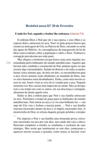 Resistirá nossa fé? 20 de Fevereiro
E tudo fez Noé, segundo o Senhor lhe ordenara. Gênesis 7:5.
E ordenou Deus a Noé que ele e sua esposa, e seus filhos e as
esposas deles, entrassem na arca. Você vê quão poucos houve que
creram na mensagem do Céu, na Palavra de Deus, salvando-se assim
das águas do Dilúvio. As conseqüências da transgressão da lei de
Deus eram evidentes sobre a população e sobre a Terra. Violência e
corrupção prevaleciam por toda parte.
Mas chegou o momento em que houve uma cena singular, tes-
temunhada pelos habitantes do mundo antediluviano. Aqueles que[58]
haviam rido, zombado e escarnecido de Noé, podiam agora ver que
ocorria algo extraordinário. Saindo da floresta e de todas as partes,
foram vistos animais que, de dois em dois, se encaminhavam para
a arca. Esses animais eram obedientes ao mandado de Deus, mas
os seres humanos eram desobedientes. Então, como uma nuvem es-
cura no céu, foram vistas as aves do ar voando para a arca. Naquele
momento isso lhes causou uma impressão na mente. Mas ao dissipa-
rem o seu tempo uns com os outros, em sua descrença e corrupção,
afastaram da mente aquela cena.
Então se deu a ordem para que Noé e sua família entrassem
na arca. Terminara o tempo de graça para os habitantes do mundo
antediluviano. Noé entrou na arca e se viu uma brilhante luz — um
anjo do Céu veio e fechou a maciça porta. ... Noé e sua família
estavam encerrados dentro da arca e os ímpios encerrados fora. A
misericórdia de Deus se retirara daquela geração poluída e corrupta.
...
Foi imposta a Noé e sua família uma tremenda prova; estive-
ram encerrados na arca por sete dias, mas ainda não caía a chuva.
Pareciam completos o triunfo, as zombarias e escárnios de seus
inimigos. Mas assim que terminaram os sete dias, começaram a
aparecer nuvens escuras e pesadas, como nunca se haviam visto
118
 