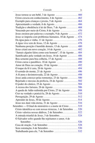 Conteúdo ix
Jesus tornou-se um bebê, 3 de Agosto . . . . . . . . . . . . . . . . . . 460
Cristo crescia em conhecimento, 4 de Agosto . . . . . . . . . . . . 462
Exemplo para crianças e jovens, 5 de Agosto . . . . . . . . . . . . 464
Apresentando a verdade, 6 de Agosto . . . . . . . . . . . . . . . . . . . 466
Tradição e obediência à lei de Deus, 7 de Agosto . . . . . . . . . 468
Vencendo por meio de Cristo, 8 de Agosto . . . . . . . . . . . . . . 470
Jesus ensinou por palavras e exemplo, 9 de Agosto . . . . . . . 472
Jesus se importa com problemas humanos, 10 de Agosto . . 474
Da água para o vinho, 11 de Agosto . . . . . . . . . . . . . . . . . . . . 476
A água viva vem de Jesus, 12 de Agosto . . . . . . . . . . . . . . . . 478
Nenhuma posição é humilde demais, 13 de Agosto . . . . . . . 480
Jesus criará um novo coração, 14 de Agosto . . . . . . . . . . . . . 482
“Jamais alguém falou como este homem”, 15 de Agosto . . . 484
Santificados pela verdade em Jesus, 16 de Agosto . . . . . . . . 486
Boa semente para boa colheita, 17 de Agosto . . . . . . . . . . . . 488
Cristo curou o paralítico, 18 de Agosto . . . . . . . . . . . . . . . . . 490
Amor de Deus no coração, 19 de Agosto . . . . . . . . . . . . . . . . 492
O toque da fé é cura, 20 de Agosto . . . . . . . . . . . . . . . . . . . . . 494
O sermão do monte, 21 de Agosto . . . . . . . . . . . . . . . . . . . . . 496
A fé pura e desinteressada, 22 de Agosto . . . . . . . . . . . . . . . . 498
Jesus anda conosco pelas tormentas, 23 de Agosto . . . . . . . . 500
Rejeitado o messias da profecia, 24 de Agosto . . . . . . . . . . . 502
O poder do cântico, 25 de Agosto . . . . . . . . . . . . . . . . . . . . . . 504
A recusa dos fariseus, 26 de Agosto . . . . . . . . . . . . . . . . . . . . 506
A queda de Adão redimida por Cristo, 27 de Agosto . . . . . . 508
Crer na verdade e praticá-la, 28 de Agosto . . . . . . . . . . . . . . . 510
Perseguição, 29 de Agosto . . . . . . . . . . . . . . . . . . . . . . . . . . . . 512
Aprender de Jesus, 30 de Agosto. . . . . . . . . . . . . . . . . . . . . . . 514
Jesus nos dará vida eterna, 31 de Agosto . . . . . . . . . . . . . . . . 516
Setembro — O final do ministério e a morte de Cristo . . . . . . . 519
Cristo identifica-se com nossas tristezas, 1 de Setembro . . . 520
Cristo valoriza nossas dádivas, 2 de Setembro . . . . . . . . . . . . 522
A entrada triunfal de Jesus, 3 de Setembro. . . . . . . . . . . . . . . 524
O Salvador sofre quando lhe rejeitamos o amor, 4 de
Setembro . . . . . . . . . . . . . . . . . . . . . . . . . . . . . . . . . . . . . . 526
Casa de oração, 5 de Setembro . . . . . . . . . . . . . . . . . . . . . . . . 528
Sem ostentação, 6 de Setembro . . . . . . . . . . . . . . . . . . . . . . . . 530
Trabalhando para ele, 7 de Setembro . . . . . . . . . . . . . . . . . . . 532
 