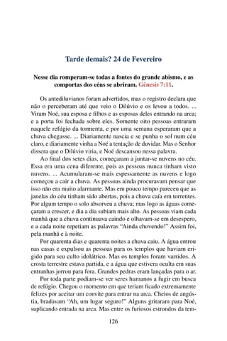 Tarde demais? 24 de Fevereiro
Nesse dia romperam-se todas a fontes do grande abismo, e as
comportas dos céus se abriram. Gênesis 7:11.
Os antediluvianos foram advertidos, mas o registro declara que
não o perceberam até que veio o Dilúvio e os levou a todos. ...
Viram Noé, sua esposa e filhos e as esposas deles entrando na arca;
e a porta foi fechada sobre eles. Somente oito pessoas entraram
naquele refúgio da tormenta, e por uma semana esperaram que a
chuva chegasse. ... Diariamente nascia e se punha o sol num céu
claro, e diariamente vinha a Noé a tentação de duvidar. Mas o Senhor
dissera que o Dilúvio viria, e Noé descansou nessa palavra.
Ao final dos setes dias, começaram a juntar-se nuvens no céu.
Essa era uma cena diferente, pois as pessoas nunca tinham visto
nuvens. ... Acumularam-se mais espessamente as nuvens e logo
começou a cair a chuva. As pessoas ainda procuravam pensar que
isso não era muito alarmante. Mas em pouco tempo pareceu que as
janelas do céu tinham sido abertas, pois a chuva caía em torrentes.
Por algum tempo o solo absorveu a chuva; mas logo as águas come-
çaram a crescer, e dia a dia subiam mais alto. As pessoas viam cada
manhã que a chuva continuava caindo e olhavam-se em desespero,
e a cada noite repetiam as palavras “Ainda chovendo!” Assim foi,
pela manhã e à noite.
Por quarenta dias e quarenta noites a chuva caiu. A água entrou
nas casas e expulsou as pessoas para os templos que haviam eri-
gido para seu culto idolátrico. Mas os templos foram varridos. A
crosta terrestre estava partida, e a água que estivera oculta em suas
entranhas jorrou para fora. Grandes pedras eram lançadas para o ar.
Por toda parte podiam-se ver seres humanos a fugir em busca
de refúgio. Chegou o momento em que teriam ficado extremamente
felizes por aceitar um convite para entrar na arca. Cheios de angús-
tia, bradavam “Ah, um lugar seguro!” Alguns gritaram para Noé,
suplicando entrada na arca. Mas entre os furiosos estrondos da tem-
126
 