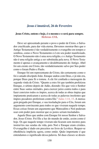 Jesus é imutável, 26 de Fevereiro
Jesus Cristo, ontem e hoje, é o mesmo e o será para sempre.
Hebreus 13:8.
Deve ser apresentado perante o povo o poder de Cristo, o Salva-
dor crucificado, para dar vida eterna. Devemos mostrar-lhes que o
Antigo Testamento é tão verdadeiramente o evangelho em tempos e
sombras, como o Novo Testamento o é em seu poder manifestado.
O Novo Testamento não é uma nova religião, e o Antigo Testamento
não é uma religião antiga a ser substituída pela nova. O Novo Testa-
mento é apenas o avançamento e desdobramento do Antigo. Abel
foi um crente em Cristo, tão verdadeiramente salvo por Seu poder
como o foram Pedro e Paulo.
Enoque foi um representante de Cristo, tão certamente como o
foi o amado discípulo João. Enoque andou com Deus, e já não era,
porque Deus para Si o tomou. A ele foi confiada a mensagem da
segunda vinda de Cristo. “Quanto a estes foi que também profetizou
Enoque, o sétimo depois de Adão, dizendo: Eis que veio o Senhor
entre Suas santas miríades, para exercer juízo contra todos e para
fazer convictos todos os ímpios, acerca de todas as obras ímpias que
impiamente praticaram e acerca de todas as palavras insolentes que
ímpios pecadores proferiram contra Ele.” Judas 1:14, 15. A mensa-
gem pregada por Enoque, e sua trasladação para o Céu, foram um
argumento convincente para todos os que viveram naquele tempo.
Essas coisas foram um argumento que Matusalém e Noé puderam
usar com poder para mostrar que os justos seriam trasladados.
Aquele Deus que andou com Enoque foi nosso Senhor e Salva-
dor, Jesus Cristo. Foi Ele a luz do mundo de então, assim como é
hoje. Os que naquele tempo viveram não ficaram sem mestres para
instruí-los nas sendas da vida, pois Noé e Enoque eram cristãos.
O evangelho é dado em preceitos no livro de Levítico. Requer-se
obediência implícita agora, como então. Quão importante é que
entendamos o significado dessa palavra. Só duas classes se desen-
130
 
