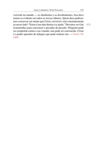 Jesus é imutável, 26 de Fevereiro 131
volverão no mundo — os obedientes e os desobedientes. Isso deve
tornar-se evidente em todos os nossos labores. Quem dera pudésse-
mos conservar em mente que Cristo, invisível, está constantemente
ao nosso lado! “Estou à tua mão direita e te ajudo.” Devemos ser-Lhe [65]
testemunhas para convencer o pecador do pecado. Ninguém pode
ser compelido contra a sua vontade, mas pode ser convencido. Cristo
é o poder operador de milagres que pode realizar isto. — Carta 119,
1895.
 