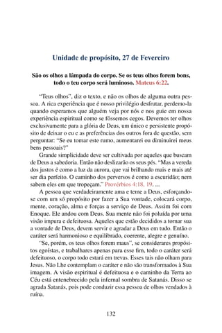 Unidade de propósito, 27 de Fevereiro
São os olhos a lâmpada do corpo. Se os teus olhos forem bons,
todo o teu corpo será luminoso. Mateus 6:22.
“Teus olhos”, diz o texto, e não os olhos de alguma outra pes-
soa. A rica experiência que é nosso privilégio desfrutar, perdemo-la
quando esperamos que alguém veja por nós e nos guie em nossa
experiência espiritual como se fôssemos cegos. Devemos ter olhos
exclusivamente para a glória de Deus, um único e persistente propó-
sito de deixar o eu e as preferências dos outros fora de questão, sem
perguntar: “Se eu tomar este rumo, aumentarei ou diminuirei meus
bens pessoais?”
Grande simplicidade deve ser cultivada por aqueles que buscam
de Deus a sabedoria. Então não deslizarão os seus pés. “Mas a vereda
dos justos é como a luz da aurora, que vai brilhando mais e mais até
ser dia perfeito. O caminho dos perversos é como a escuridão; nem
sabem eles em que tropeçam.” Provérbios 4:18, 19. ...
A pessoa que verdadeiramente ama e teme a Deus, esforçando-
se com um só propósito por fazer a Sua vontade, colocará corpo,
mente, coração, alma e forças a serviço de Deus. Assim foi com
Enoque. Ele andou com Deus. Sua mente não foi poluída por uma
visão impura e defeituosa. Aqueles que estão decididos a tornar sua
a vontade de Deus, devem servir e agradar a Deus em tudo. Então o
caráter será harmonioso e equilibrado, coerente, alegre e genuíno.
“Se, porém, os teus olhos forem maus”, se considerares propósi-
tos egoístas, e trabalhares apenas para esse fim, todo o caráter será
defeituoso, o corpo todo estará em trevas. Esses tais não olham para
Jesus. Não Lhe contemplam o caráter e não são transformados à Sua
imagem. A visão espiritual é defeituosa e o caminho da Terra ao
Céu está entenebrecido pela infernal sombra de Satanás. Disso se
agrada Satanás, pois pode conduzir essa pessoa de olhos vendados à
ruína.
132
 