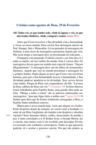 Cristãos como agentes de Deus, 29 de Fevereiro
Ah! Todos vós, os que tendes sede, vinde às águas; e vós, os que
não tendes dinheiro, vinde, comprai e comei. Isaías 55:1.
Antes que Cristo revestisse a Sua divindade com a humanidade
e viesse ao nosso mundo, Deus enviou Sua mensagem através de
Noé, Enoque, Sete e Matusalém. Ló era portador da mensagem em
Sodoma, e uma classe de mensageiros proclamou Aquele que viria.
Mas neste tempo a mensagem deve ser proclamada em toda parte. ...
O banquete está preparado. O último convite a ser feito deve ir a
todas as nações, até aos confins do mundo. Esta é a nossa obra. Os
mensageiros devem agora em sentido mais especial clamar: “Ouçam
diligentemente.” A mensagem deve sair dos lábios de instrumentos
humanos. Aquele que veio ao mundo proclamar a mensagem foi
o próprio Senhor. Então digam ao povo que Cristo veio em forma
humana, para que a Sua humanidade tocasse a humanidade, e Sua
divindade pudesse apoderar-se da divindade. Seus servos devem
estar unidos. Porque de Deus sois cooperadores, diz Ele. “Lavoura
de Deus, edifício de Deus sois vós.” 1 Coríntios 3:9. Se Seus obreiros
forem trabalhados pelo Espírito Santo, uma grande obra pode ser
feita. “Obriga a todos a entrar” são as palavras endereçadas aos
mensageiros, “para que fique cheia a minha casa.” Lucas 14:23. O
Senhor quer dizer que Se formos totalmente consagrados a Deus, o
Espírito Santo trabalhará conosco.
Olhem para o nosso mundo hoje, vocês que alegam ser cristãos.
Estão despertos diante da situação, ao verem como a bondade e o
amor de um Deus longânimo são tratados com desprezo e absoluta
rejeição? Seres humanos finitos, caídos, necessitados de perdão e[68]
paz, e todos convidados a ir. O Senhor Jesus, o Grande Mestre, faz
o convite, mas muitas vezes é ele recebido com desculpas frívolas
ou recusado com zombaria e menosprezo. Todos os que quiserem
poderão vir e aceitar o gracioso convite. Por que não podem as
136
 