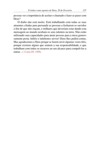 Cristãos como agentes de Deus, 29 de Fevereiro 137
pessoas ver a importância de aceitar o chamado e fazer as pazes com
Deus?
O diabo não está morto. Está trabalhando com todas as suas
atraentes ciladas para persuadir as pessoas a fecharem os ouvidos
a fim de que não ouçam, e milhares que deveriam estar dando esta
mensagem ao mundo ocultam os seus talentos na terra. Não estão
utilizando suas capacidades para atrair pessoas para a mesa genero-
samente posta. Infiéis e indolentes servos! Deus lhes pedirá contas.
Mas agradecemos a Deus porque se fazem ouvir algumas vozes fiéis,
porque existem alguns que sentem a sua responsabilidade, e que
trabalham com todos os recursos ao seu alcance para compeli-los a
entrar. — Carta 89, 1898.
 