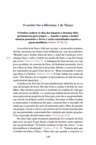 O caráter faz a diferença, 1 de Março
O Senhor conhece os dias dos íntegros; a herança deles
permanecerá para sempre. ... Aqueles a quem o Senhor
abençoa possuirão a Terra; e serão exterminados aqueles a
quem amaldiçoa. Salmos 37:18, 22.
A reverência de Sem e Jafé por seu pai, e assim pelos estatutos
divinos, prometia um futuro mais brilhante aos seus descendentes.
“Bendito seja o Senhor Deus de Sem; e seja-Lhe Canaã por servo.
Alargue Deus a Jafé, e habite nas tendas de Sem; e seja-lhe Canaã[69]
por servo.” Gênesis 9:26, 27. A linhagem de Sem deveria ser a do
povo escolhido, do concerto de Deus, do Redentor prometido. Jeová
era o Deus de Sem. Dele devia descender Abraão, e o povo de Israel,
por intermédio do qual Cristo devia vir. “Bem-aventurado é o povo
cujo Deus é o Senhor.” Salmos 144:15. E Jafé “habite nas tendas de
Sem”. Das bênçãos do evangelho os descendentes de Jafé deveriam
especialmente participar. ...
A profecia de Noé não foi uma manifestação arbitrária de ira ou
uma declaração de favor. Ela não fixou o caráter e destino de seus
filhos. Mas mostrou qual seria o resultado da conduta de vida que
cada um havia escolhido, e o caráter que tinham desenvolvido. Era
uma expressão do propósito de Deus para com eles e sua posteridade,
em vista de seu próprio caráter e conduta. Em regra, os filhos herdam
as disposições e tendências dos pais, e imitam-lhes o exemplo, de
modo que os pecados dos pais são praticados pelos filhos de geração
em geração. Assim a vileza e irreverência de Cão foram reproduzidas
em sua posteridade, acarretando-lhes maldição por muitas gerações.
“Um só pecador destrói muitos bens.” Eclesiastes 9:18.
De outro lado, quão ricamente galardoado foi o respeito de Sem
para com seu pai! E que ilustre estirpe de homens santos aparece
em sua posteridade! “O Senhor conhece os dias dos retos”, “a sua
descendência é abençoada”. Salmos 37:18, 26. “Saberás pois que
o Senhor teu Deus é Deus, o Deus fiel, que guarda o concerto e a
140
 