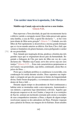 Um caráter mau leva à apostasia, 2 de Março
Maldito seja Canaã; seja servo dos servos a seus irmãos.
Gênesis 9:25.
Para repovoar a Terra desolada, da qual tão recentemente havia
o dilúvio varrido a corrupção moral, Deus tinha preservado apenas
uma família, a casa de Noé, a quem Ele declarou: “... te hei visto
justo diante de Mim nesta geração”. Gênesis 7:1. Contudo, nos três
filhos de Noé rapidamente se desenvolveu a mesma grande distinção
que se via no mundo anterior ao dilúvio. Em Sem, Cão e Jafé, que
seriam os fundadores do gênero humano, estava prefigurado o caráter
de sua posteridade.[70]
Noé, falando por inspiração divina, predisse a história das três
grandes raças que se originariam desses pais da humanidade. Se-
guindo a linhagem de Cão, por meio do filho em vez de o pai,
declarou ele: “Maldito seja Canaã; servo dos servos seja aos seus
irmãos.” Gênesis 9:25. ... Estas más características perpetuaram-se
em Canaã e sua posteridade, cujo delito, continuado, atraiu-lhes os
juízos de Deus. ...
Posto que a maldição profética os condenasse à escravidão, esta
condenação foi retida durante séculos. Deus suportou sua impie-
dade e corrupção até que eles passaram os limites da longanimidade
divina. Então foram despojados, e se tornaram escravos dos descen-
dentes de Sem e Jafé. ...
Durante algum tempo os descendentes de Noé continuaram a
habitar entre as montanhas onde a arca repousara. Aumentando o
seu número, a apostasia logo determinou a divisão. Aqueles que
desejavam esquecer-se de seu Criador, e lançar de si as restrições
de Sua lei, sentiam um incômodo constante pelo ensino e exemplos
de seus companheiros tementes a Deus; e depois de algum tempo
resolveram separar-se dos adoradores de Deus. Portanto viajaram
para a planície de Sinear, nas margens do rio Eufrates. Eram atraídos
142
 