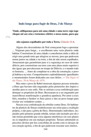 Indo longe para fugir de Deus, 3 de Março
Vinde, edifiquemos para nós uma cidade e uma torre cujo tope
chegue até aos céus e tornemos célebre o nosso nome, para que
[71]
não sejamos espalhados por toda a Terra. Gênesis 11:4.
Alguns dos descendentes de Noé começaram logo a apostatar.
... Viajaram para longe... e escolheram uma vasta planície onde
habitar. Construíram ali uma cidade e conceberam então a idéia de
erigir uma grande torre que atingisse as nuvens, para que pudessem
morar juntos na cidade e na torre, a fim de não serem espalhados.
Arrazoaram que garantiriam para si a segurança no caso de outro
dilúvio, pois construiriam sua torre com uma altura muito superior à
das águas que prevaleceram no tempo do Dilúvio, e o mundo todo
os honraria. ... Antes de completar-se a obra da construção, o povo
já habitava na torre. Compartimentos esplendidamente aparelhados
e ornamentados foram dedicados aos seus ídolos. — The Signs of
the Times, 20 de Março de 1879.
Mas entre o povo de Babel moravam algumas pessoas tementes
a Deus que haviam sido enganadas pelas pretensões dos ímpios e
atraídas para os seus ardis. Não se uniriam a essa confederação para
deturpar os propósitos de Deus. Recusaram-se a ser enganados por
maravilhosas manifestações e grandiosa aparência. Por amor a esses
fiéis, retardou o Senhor os Seus juízos e deu ao povo tempo para
revelar seu verdadeiro caráter. ...
Nasceu essa confederação da rebelião contra Deus. Os habitan-
tes da planície de Sinear estabeleceram seu reino para a exaltação
própria, e não para a glória de Deus. Determinados indivíduos, ins-
pirados pelo primeiro grande rebelde, teriam sido incitados por ele e
não teriam permitido que coisa alguma interferisse em seus planos
ou os impedisse em seu maligno propósito. Teriam substituído os
preceitos divinos por leis concebidas de acordo com os desejos de
seu coração egoísta, a fim de que pudessem executar seus intuitos.
144
 