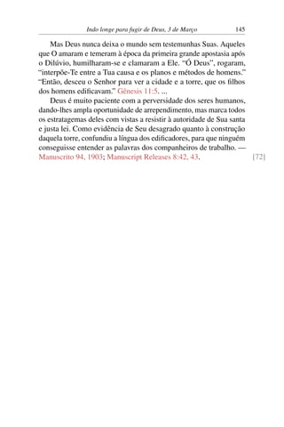 Indo longe para fugir de Deus, 3 de Março 145
Mas Deus nunca deixa o mundo sem testemunhas Suas. Aqueles
que O amaram e temeram à época da primeira grande apostasia após
o Dilúvio, humilharam-se e clamaram a Ele. “Ó Deus”, rogaram,
“interpõe-Te entre a Tua causa e os planos e métodos de homens.”
“Então, desceu o Senhor para ver a cidade e a torre, que os filhos
dos homens edificavam.” Gênesis 11:5. ...
Deus é muito paciente com a perversidade dos seres humanos,
dando-lhes ampla oportunidade de arrependimento, mas marca todos
os estratagemas deles com vistas a resistir à autoridade de Sua santa
e justa lei. Como evidência de Seu desagrado quanto à construção
daquela torre, confundiu a língua dos edificadores, para que ninguém
conseguisse entender as palavras dos companheiros de trabalho. —
Manuscrito 94, 1903; Manuscript Releases 8:42, 43. [72]
 