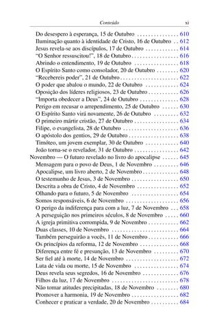 Conteúdo xi
Do desespero à esperança, 15 de Outubro . . . . . . . . . . . . . . . 610
Iluminação quanto à identidade de Cristo, 16 de Outubro . . 612
Jesus revela-se aos discípulos, 17 de Outubro . . . . . . . . . . . . 614
“O Senhor ressuscitou!”, 18 de Outubro. . . . . . . . . . . . . . . . . 616
Abrindo o entendimento, 19 de Outubro . . . . . . . . . . . . . . . . 618
O Espírito Santo como consolador, 20 de Outubro . . . . . . . . 620
“Recebereis poder”, 21 de Outubro . . . . . . . . . . . . . . . . . . . . . 622
O poder que abalou o mundo, 22 de Outubro . . . . . . . . . . . . 624
Oposição dos líderes religiosos, 23 de Outubro . . . . . . . . . . . 626
“Importa obedecer a Deus”, 24 de Outubro . . . . . . . . . . . . . . 628
Perigo em recusar o arrependimento, 25 de Outubro . . . . . . 630
O Espírito Santo virá novamente, 26 de Outubro . . . . . . . . . 632
O primeiro mártir cristão, 27 de Outubro . . . . . . . . . . . . . . . . 634
Filipe, o evangelista, 28 de Outubro . . . . . . . . . . . . . . . . . . . . 636
O apóstolo dos gentios, 29 de Outubro . . . . . . . . . . . . . . . . . . 638
Timóteo, um jovem exemplar, 30 de Outubro . . . . . . . . . . . . 640
João torna-se o revelador, 31 de Outubro . . . . . . . . . . . . . . . . 642
Novembro — O futuro revelado no livro do apocalipse . . . . . . 645
Mensagem para o povo de Deus, 1 de Novembro . . . . . . . . . 646
Apocalipse, um livro aberto, 2 de Novembro . . . . . . . . . . . . . 648
O testemunho de Jesus, 3 de Novembro . . . . . . . . . . . . . . . . . 650
Descrita a obra de Cristo, 4 de Novembro . . . . . . . . . . . . . . . 652
Olhando para o futuro, 5 de Novembro . . . . . . . . . . . . . . . . . 654
Somos responsáveis, 6 de Novembro . . . . . . . . . . . . . . . . . . . 656
O perigo da indiferença para com a luz, 7 de Novembro . . . 658
A perseguição nos primeiros séculos, 8 de Novembro . . . . . 660
A igreja primitiva corrompida, 9 de Novembro . . . . . . . . . . . 662
Duas classes, 10 de Novembro . . . . . . . . . . . . . . . . . . . . . . . . 664
Também perseguirão a vocês, 11 de Novembro . . . . . . . . . . . 666
Os princípios da reforma, 12 de Novembro . . . . . . . . . . . . . . 668
Diferença entre fé e presunção, 13 de Novembro . . . . . . . . . 670
Ser fiel até à morte, 14 de Novembro . . . . . . . . . . . . . . . . . . . 672
Luta de vida ou morte, 15 de Novembro . . . . . . . . . . . . . . . . 674
Deus revela seus segredos, 16 de Novembro . . . . . . . . . . . . . 676
Filhos da luz, 17 de Novembro . . . . . . . . . . . . . . . . . . . . . . . . 678
Não tomar atitudes precipitadas, 18 de Novembro . . . . . . . . 680
Promover a harmonia, 19 de Novembro . . . . . . . . . . . . . . . . . 682
Conhecer e praticar a verdade, 20 de Novembro . . . . . . . . . . 684
 