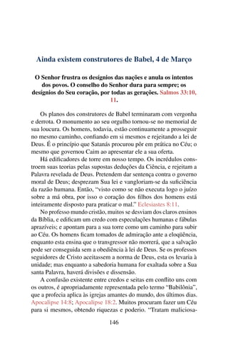 Ainda existem construtores de Babel, 4 de Março
O Senhor frustra os desígnios das nações e anula os intentos
dos povos. O conselho do Senhor dura para sempre; os
desígnios do Seu coração, por todas as gerações. Salmos 33:10,
11.
Os planos dos construtores de Babel terminaram com vergonha
e derrota. O monumento ao seu orgulho tornou-se no memorial de
sua loucura. Os homens, todavia, estão continuamente a prosseguir
no mesmo caminho, confiando em si mesmos e rejeitando a lei de
Deus. É o princípio que Satanás procurou pôr em prática no Céu; o
mesmo que governou Caim ao apresentar ele a sua oferta.
Há edificadores de torre em nosso tempo. Os incrédulos cons-
troem suas teorias pelas supostas deduções da Ciência, e rejeitam a
Palavra revelada de Deus. Pretendem dar sentença contra o governo
moral de Deus; desprezam Sua lei e vangloriam-se da suficiência
da razão humana. Então, “visto como se não executa logo o juízo
sobre a má obra, por isso o coração dos filhos dos homens está
inteiramente disposto para praticar o mal.” Eclesiastes 8:11.
No professo mundo cristão, muitos se desviam dos claros ensinos
da Bíblia, e edificam um credo com especulações humanas e fábulas
aprazíveis; e apontam para a sua torre como um caminho para subir
ao Céu. Os homens ficam tomados de admiração ante a eloqüência,
enquanto esta ensina que o transgressor não morrerá, que a salvação
pode ser conseguida sem a obediência à lei de Deus. Se os professos
seguidores de Cristo aceitassem a norma de Deus, esta os levaria à
unidade; mas enquanto a sabedoria humana for exaltada sobre a Sua
santa Palavra, haverá divisões e dissensão.
A confusão existente entre credos e seitas em conflito uns com
os outros, é apropriadamente representada pelo termo “Babilônia”,
que a profecia aplica às igrejas amantes do mundo, dos últimos dias.
Apocalipse 14:8; Apocalipse 18:2. Muitos procuram fazer um Céu
para si mesmos, obtendo riquezas e poderio. “Tratam maliciosa-
146
 