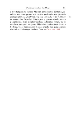 O efeito das escolhas, 6 de Março 151
a escolher para sua família. Mas sem considerar os habitantes, es-
colheu uma terra que era bela em sua localização, que prometia
grandes retornos. Ló entrou rico e saiu sem nada, como resultado [75]
de sua escolha. Faz toda a diferença se as pessoas se colocam em
posições onde terão a melhor ajuda de influências corretas ou se
escolhem vantagens temporais. Há muitos caminhos que levam a
Sodoma. Todos necessitamos de visão ungida, para que possamos
discernir o caminho que conduz a Deus. — Carta 109, 1899.
 