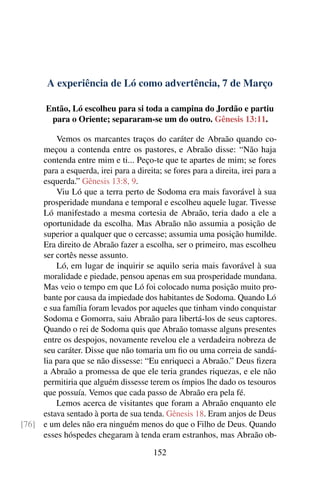 A experiência de Ló como advertência, 7 de Março
Então, Ló escolheu para si toda a campina do Jordão e partiu
para o Oriente; separaram-se um do outro. Gênesis 13:11.
Vemos os marcantes traços do caráter de Abraão quando co-
meçou a contenda entre os pastores, e Abraão disse: “Não haja
contenda entre mim e ti... Peço-te que te apartes de mim; se fores
para a esquerda, irei para a direita; se fores para a direita, irei para a
esquerda.” Gênesis 13:8, 9.
Viu Ló que a terra perto de Sodoma era mais favorável à sua
prosperidade mundana e temporal e escolheu aquele lugar. Tivesse
Ló manifestado a mesma cortesia de Abraão, teria dado a ele a
oportunidade da escolha. Mas Abraão não assumia a posição de
superior a qualquer que o cercasse; assumia uma posição humilde.
Era direito de Abraão fazer a escolha, ser o primeiro, mas escolheu
ser cortês nesse assunto.
Ló, em lugar de inquirir se aquilo seria mais favorável à sua
moralidade e piedade, pensou apenas em sua prosperidade mundana.
Mas veio o tempo em que Ló foi colocado numa posição muito pro-
bante por causa da impiedade dos habitantes de Sodoma. Quando Ló
e sua família foram levados por aqueles que tinham vindo conquistar
Sodoma e Gomorra, saiu Abraão para libertá-los de seus captores.
Quando o rei de Sodoma quis que Abraão tomasse alguns presentes
entre os despojos, novamente revelou ele a verdadeira nobreza de
seu caráter. Disse que não tomaria um fio ou uma correia de sandá-
lia para que se não dissesse: “Eu enriqueci a Abraão.” Deus fizera
a Abraão a promessa de que ele teria grandes riquezas, e ele não
permitiria que alguém dissesse terem os ímpios lhe dado os tesouros
que possuía. Vemos que cada passo de Abraão era pela fé.
Lemos acerca de visitantes que foram a Abraão enquanto ele
estava sentado à porta de sua tenda. Gênesis 18. Eram anjos de Deus
e um deles não era ninguém menos do que o Filho de Deus. Quando[76]
esses hóspedes chegaram à tenda eram estranhos, mas Abraão ob-
152
 