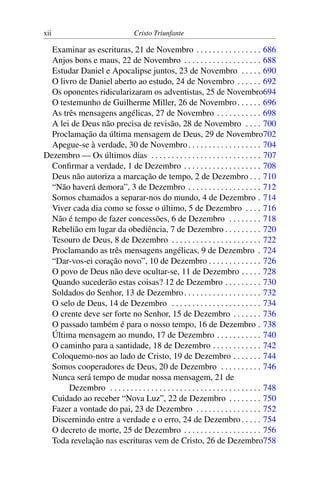 xii Cristo Triunfante
Examinar as escrituras, 21 de Novembro . . . . . . . . . . . . . . . . 686
Anjos bons e maus, 22 de Novembro . . . . . . . . . . . . . . . . . . . 688
Estudar Daniel e Apocalipse juntos, 23 de Novembro . . . . . 690
O livro de Daniel aberto ao estudo, 24 de Novembro . . . . . . 692
Os oponentes ridicularizaram os adventistas, 25 de Novembro694
O testemunho de Guilherme Miller, 26 de Novembro. . . . . . 696
As três mensagens angélicas, 27 de Novembro . . . . . . . . . . . 698
A lei de Deus não precisa de revisão, 28 de Novembro . . . . 700
Proclamação da última mensagem de Deus, 29 de Novembro702
Apegue-se à verdade, 30 de Novembro. . . . . . . . . . . . . . . . . . 704
Dezembro — Os últimos dias . . . . . . . . . . . . . . . . . . . . . . . . . . . 707
Confirmar a verdade, 1 de Dezembro . . . . . . . . . . . . . . . . . . . 708
Deus não autoriza a marcação de tempo, 2 de Dezembro . . . 710
“Não haverá demora”, 3 de Dezembro . . . . . . . . . . . . . . . . . . 712
Somos chamados a separar-nos do mundo, 4 de Dezembro . 714
Viver cada dia como se fosse o último, 5 de Dezembro . . . . 716
Não é tempo de fazer concessões, 6 de Dezembro . . . . . . . . 718
Rebelião em lugar da obediência, 7 de Dezembro . . . . . . . . . 720
Tesouro de Deus, 8 de Dezembro . . . . . . . . . . . . . . . . . . . . . . 722
Proclamando as três mensagens angélicas, 9 de Dezembro . 724
“Dar-vos-ei coração novo”, 10 de Dezembro . . . . . . . . . . . . . 726
O povo de Deus não deve ocultar-se, 11 de Dezembro . . . . . 728
Quando sucederão estas coisas? 12 de Dezembro . . . . . . . . . 730
Soldados do Senhor, 13 de Dezembro. . . . . . . . . . . . . . . . . . . 732
O selo de Deus, 14 de Dezembro . . . . . . . . . . . . . . . . . . . . . . 734
O crente deve ser forte no Senhor, 15 de Dezembro . . . . . . . 736
O passado também é para o nosso tempo, 16 de Dezembro . 738
Última mensagem ao mundo, 17 de Dezembro . . . . . . . . . . . 740
O caminho para a santidade, 18 de Dezembro . . . . . . . . . . . . 742
Coloquemo-nos ao lado de Cristo, 19 de Dezembro . . . . . . . 744
Somos cooperadores de Deus, 20 de Dezembro . . . . . . . . . . 746
Nunca será tempo de mudar nossa mensagem, 21 de
Dezembro . . . . . . . . . . . . . . . . . . . . . . . . . . . . . . . . . . . . . 748
Cuidado ao receber “Nova Luz”, 22 de Dezembro . . . . . . . . 750
Fazer a vontade do pai, 23 de Dezembro . . . . . . . . . . . . . . . . 752
Discernindo entre a verdade e o erro, 24 de Dezembro . . . . . 754
O decreto de morte, 25 de Dezembro . . . . . . . . . . . . . . . . . . . 756
Toda revelação nas escrituras vem de Cristo, 26 de Dezembro758
 
