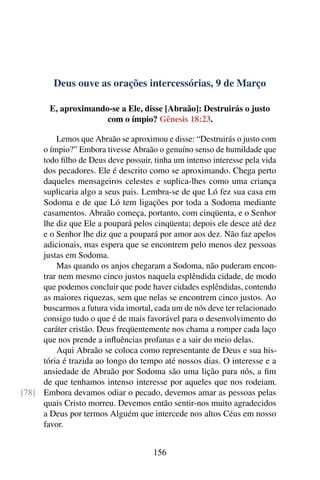 Deus ouve as orações intercessórias, 9 de Março
E, aproximando-se a Ele, disse [Abraão]: Destruirás o justo
com o ímpio? Gênesis 18:23.
Lemos que Abraão se aproximou e disse: “Destruirás o justo com
o ímpio?” Embora tivesse Abraão o genuíno senso de humildade que
todo filho de Deus deve possuir, tinha um intenso interesse pela vida
dos pecadores. Ele é descrito como se aproximando. Chega perto
daqueles mensageiros celestes e suplica-lhes como uma criança
suplicaria algo a seus pais. Lembra-se de que Ló fez sua casa em
Sodoma e de que Ló tem ligações por toda a Sodoma mediante
casamentos. Abraão começa, portanto, com cinqüenta, e o Senhor
lhe diz que Ele a poupará pelos cinqüenta; depois ele desce até dez
e o Senhor lhe diz que a poupará por amor aos dez. Não faz apelos
adicionais, mas espera que se encontrem pelo menos dez pessoas
justas em Sodoma.
Mas quando os anjos chegaram a Sodoma, não puderam encon-
trar nem mesmo cinco justos naquela esplêndida cidade, de modo
que podemos concluir que pode haver cidades esplêndidas, contendo
as maiores riquezas, sem que nelas se encontrem cinco justos. Ao
buscarmos a futura vida imortal, cada um de nós deve ter relacionado
consigo tudo o que é de mais favorável para o desenvolvimento do
caráter cristão. Deus freqüentemente nos chama a romper cada laço
que nos prende a influências profanas e a sair do meio delas.
Aqui Abraão se coloca como representante de Deus e sua his-
tória é trazida ao longo do tempo até nossos dias. O interesse e a
ansiedade de Abraão por Sodoma são uma lição para nós, a fim
de que tenhamos intenso interesse por aqueles que nos rodeiam.
Embora devamos odiar o pecado, devemos amar as pessoas pelas[78]
quais Cristo morreu. Devemos então sentir-nos muito agradecidos
a Deus por termos Alguém que intercede nos altos Céus em nosso
favor.
156
 