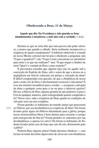 Obedecendo a Deus, 11 de Março
Aquele que diz: Eu O conheço e não guarda os Seus
mandamentos é mentiroso, e nele não está a verdade. 1 João
2:4.
Declara-se que eu teria dito que uma pessoa não pode salvar-
se, a menos que guarde o sábado. Seria realmente inexpressiva a
exigência do quarto mandamento? A habitual submissão à vontade
de nosso Mestre celestial não levaria o obediente a perguntar, não
“O que é agradável?”; não “O que é mais conveniente ou satisfatório
para mim e os que me rodeiam?” mas “O que requer o Senhor de
mim? Qual é a vontade de Deus a meu respeito?”
É porventura estranho que alguém faça isto ou aquilo sob a
convicção do Espírito de Deus, sob o senso de que a recusa ou a
negligência em fazê-lo colocaria em perigo a salvação da alma?
É difícil compreender esta questão, de que a obediência de nossa
parte a toda a lei de Deus é absolutamente essencial à vida eterna? É
esse um mistério insondável para o cristão — assegurar a salvação
da alma a qualquer custo para o eu ou para o interesse egoísta?
Dá-nos a Palavra de Deus alguma garantia de que podemos ir para o
Céu de qualquer maneira, tanto transgredindo quanto cumprindo a
lei? Nesse caso, toda a exigência de Deus quanto às condições de
salvação seria um erro completo.
Foram punidos os habitantes do mundo antigo que pereceram
no Dilúvio, por sua desobediência às exigências de Deus? Ou foram[80]
levados pelas águas do Dilúvio diretamente para a glória, porque
nosso misericordioso Deus é bom demais para executar o castigo
pela transgressão de Sua lei? Foram punidos os sodomitas por sua
desobediência, e apenas Ló salvo? Ou foram os habitantes de So-
doma levados pelas asas do fogo que caiu do céu, diretamente para
a glória?
Proferiu Deus alguma ordem? Então devemos obedecer — sem
hesitar ou tentar descobrir algum meio de salvar-nos sem obediência;
160
 