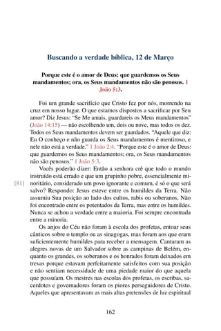 Buscando a verdade bíblica, 12 de Março
Porque este é o amor de Deus: que guardemos os Seus
mandamentos; ora, os Seus mandamentos não são penosos. 1
João 5:3.
Foi um grande sacrifício que Cristo fez por nós, morrendo na
cruz em nosso lugar. O que estamos dispostos a sacrificar por Seu
amor? Diz Jesus: “Se Me amais, guardareis os Meus mandamentos”
(João 14:15) — não escolhendo um, dois ou nove, mas todos os dez.
Todos os Seus mandamentos devem ser guardados. “Aquele que diz:
Eu O conheço e não guarda os Seus mandamentos é mentiroso, e
nele não está a verdade.” 1 João 2:4. “Porque este é o amor de Deus:
que guardemos os Seus mandamentos; ora, os Seus mandamentos
não são penosos.” 1 João 5:3.
Vocês poderão dizer: Então a senhora crê que todo o mundo
instruído está errado e que um grupinho pobre, essencialmente mi-
noritário, considerado um povo ignorante e comum, é só o que será[81]
salvo? Respondo: Jesus esteve entre os humildes da Terra. Não
assumiu Sua posição ao lado dos cultos, rabis ou soberanos. Não
foi encontrado entre os potentados da Terra, mas entre os humildes.
Nunca se achou a verdade entre a maioria. Foi sempre encontrada
entre a minoria.
Os anjos do Céu não foram à escola dos profetas, entoar seus
cânticos sobre o templo ou as sinagogas, mas foram aos que eram
suficientemente humildes para receber a mensagem. Cantaram as
alegres novas de um Salvador sobre as campinas de Belém, en-
quanto os grandes, os soberanos e os honrados foram deixados em
trevas porque estavam perfeitamente satisfeitos com sua posição
e não sentiam necessidade de uma piedade maior do que aquela
que possuíam. Os mestres nas escolas dos profetas, os escribas, sa-
cerdotes e governadores foram os piores perseguidores de Cristo.
Aqueles que apresentavam as mais altas pretensões de luz espiritual
162
 