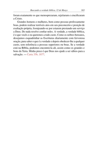 Buscando a verdade bíblica, 12 de Março 163
foram exatamente os que menosprezaram, rejeitaram e crucificaram
a Cristo.
Grandes homens e mulheres, bem como pessoas professamente
boas, podem realizar terríveis atos em seu preconceito e posição de
exaltação própria, lisonjeando-se por estarem prestando um serviço
a Deus. De nada resolve confiar neles. A verdade, a verdade bíblica,
é o que vocês e eu queremos a todo custo. Como os nobres bereanos,
desejamos esquadrinhar as Escrituras diariamente com fervorosa
oração, para saber o que é a verdade e depois obedecer-lhe a qualquer
custo, sem referência a pessoas superiores ou boas. Se a verdade
está na Bíblia, podemos encontrá-la ali, assim como os grandes e
bons da Terra. Minha prece é que Deus nos ajude a ser sábios para a
salvação. — Carta 35b, 1877.
 