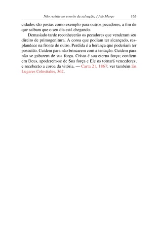 Não resistir ao convite da salvação, 13 de Março 165
cidades são postas como exemplo para outros pecadores, a fim de
que saibam que o seu dia está chegando.
Demasiado tarde reconhecerão os pecadores que venderam seu
direito de primogenitura. A coroa que podiam ter alcançado, res-
plandece na fronte de outro. Perdida é a herança que poderiam ter
possuído. Cuidem para não brincarem com a tentação. Cuidem para
não se gabarem de sua força. Cristo é sua eterna força; confiem
em Deus, apoderem-se de Sua força e Ele os tornará vencedores,
e receberão a coroa da vitória. — Carta 21, 1867; ver também En
Lugares Celestiales, 362.
 
