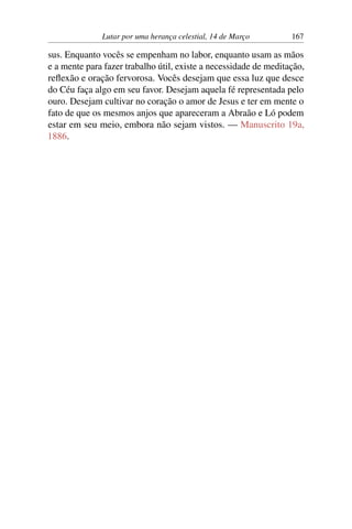Lutar por uma herança celestial, 14 de Março 167
sus. Enquanto vocês se empenham no labor, enquanto usam as mãos
e a mente para fazer trabalho útil, existe a necessidade de meditação,
reflexão e oração fervorosa. Vocês desejam que essa luz que desce
do Céu faça algo em seu favor. Desejam aquela fé representada pelo
ouro. Desejam cultivar no coração o amor de Jesus e ter em mente o
fato de que os mesmos anjos que apareceram a Abraão e Ló podem
estar em seu meio, embora não sejam vistos. — Manuscrito 19a,
1886.
 