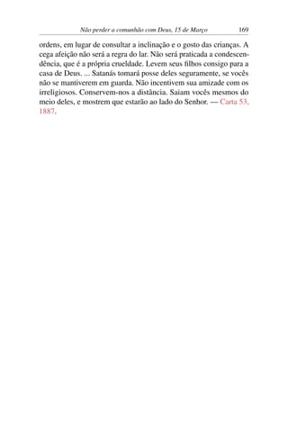 Não perder a comunhão com Deus, 15 de Março 169
ordens, em lugar de consultar a inclinação e o gosto das crianças. A
cega afeição não será a regra do lar. Não será praticada a condescen-
dência, que é a própria crueldade. Levem seus filhos consigo para a
casa de Deus. ... Satanás tomará posse deles seguramente, se vocês
não se mantiverem em guarda. Não incentivem sua amizade com os
irreligiosos. Conservem-nos a distância. Saiam vocês mesmos do
meio deles, e mostrem que estarão ao lado do Senhor. — Carta 53,
1887.
 