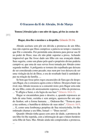O fracasso da fé de Abraão, 16 de Março
Tomou [Abraão] pão e um odre de água, pô-los às costas de
[85]
Hagar, deu-lhe o menino e a despediu. Gênesis 21:14.
Abraão aceitara sem pôr em dúvida a promessa de um filho,
mas não esperou que Deus cumprisse a palavra no tempo e maneira
que Ele o entendia. Foi permitida uma demora para provar sua fé
no poder de Deus; mas ele não pôde suportar a prova. Achando
impossível que lhe fosse dado um filho em sua avançada idade,
Sara sugeriu, como um plano pelo qual o propósito divino poderia
cumprir-se, que uma de suas servas fosse tomada por Abraão como
segunda mulher. A poligamia se tornara tão espalhada que deixara
de ser considerada como pecado; mas nem por isso deixava de ser
uma violação da lei de Deus, e era de resultado fatal à santidade e
paz na relação da família. ...
Se bem que fosse pelos rogos encarecidos de Sara que ele despo-
sara Hagar, ela o censurava agora como o faltoso. Desejava banir sua
rival; mas Abraão recusou-se a consentir nisto; pois Hagar seria mãe
de seu filho, como ele ansiosamente esperava, o filho da promessa.
... “E afligiu-a Sarai, e ela fugiu da sua face.” Gênesis 16:6-13.
Hagar se encaminhou para o deserto, e, quando repousava ao
lado de uma fonte, sozinha e sem amigos, apareceu-lhe um anjo
do Senhor, sob a forma humana. ... Ordenou-lhe: “Torna-te para
a tua senhora, e humilha-te debaixo de suas mãos”. Gênesis 16:9.
... E, como uma lembrança perpétua de Sua misericórdia, foi-lhe
ordenado chamar a seu filho, Ismael — “Deus ouvirá”.
Quando Abraão tinha quase cem anos de idade, a promessa de
um filho foi-lhe repetida, com a informação de que o futuro herdeiro
seria filho de Sara. Mas Abraão ainda não compreendeu a promessa.
...
170
 