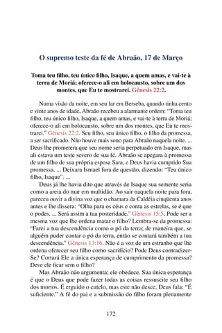 O supremo teste da fé de Abraão, 17 de Março
Toma teu filho, teu único filho, Isaque, a quem amas, e vai-te à
terra de Moriá; oferece-o ali em holocausto, sobre um dos
montes, que Eu te mostrarei. Gênesis 22:2.
Numa visão da noite, em seu lar em Berseba, quando tinha cento
e vinte anos de idade, Abraão recebeu a alarmante ordem: “Toma teu
filho, teu único filho, Isaque, a quem amas, e vai-te à terra de Moriá;
oferece-o ali em holocausto, sobre um dos montes, que Eu te mos-
trarei.” Gênesis 22:2. Seu filho, seu único filho, o filho da promessa,
a ser sacrificado. Não houve mais sono para Abraão naquela noite. ...
Deus lhe prometera que seu nome seria perpetuado em Isaque, mas
ali estava um teste severo de sua fé. Abraão se apegara à promessa
de um filho de sua própria esposa Sara, e Deus havia cumprido Sua
promessa. ... Deixara Ismael fora de questão, dizendo: “Teu único
filho, Isaque”. ...
Deus já lhe havia dito que através de Isaque sua semente seria
como a areia do mar em multidão. Ao sair naquela noite para fora,
pareceu ouvir a divina voz que o chamara da Caldéia cinqüenta anos
antes e lhe dissera: “Olha para os céus e conta as estrelas, se é que
o podes. ... Será assim a tua posteridade.” Gênesis 15:5. Pode ser a
mesma voz que lhe ordena matar o filho? Lembra-se da promessa:
“Farei a tua descendência como o pó da terra; de maneira que, se
alguém puder contar o pó da terra, então se contará também a tua
descendência.” Gênesis 13:16. Não é a voz de um estranho que lhe
ordena oferecer seu filho como sacrifício? Pode Deus contradizer-
Se? Cortará Ele a única esperança de cumprimento da promessa?
Deve ele ficar sem o filho?
Mas Abraão não argumenta; ele obedece. Sua única esperança
é que o Deus que pode fazer todas as coisas ressuscite seu filho
dos mortos. É erguido o cutelo, mas este não desce. Deus fala: “É
suficiente.” A fé do pai e a submissão do filho foram plenamente
172
 