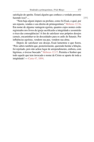Vendendo a primogenitura, 19 de Março 177
satisfação do apetite. Estará alguém que conhece a verdade presente
fazendo isso? ... [89]
“Nem haja algum impuro ou profano, como foi Esaú, o qual, por
um repasto, vendeu o seu direito de primogenitura.” Hebreus 12:16.
Em nome de alguma vantagem egoísta, quantos cujos nomes estão
registrados nos livros da igreja sacrificarão a integridade e assumirão
o risco das conseqüências! A fim de satisfazer seus próprios desejos
carnais, encaminhar-se-ão descuidados para os ardis de Satanás. Por
influências egoístas, vendem sua paz, vendem sua alma.
Depois de satisfazer seu desejo, Esaú lamentou o que fizera.
“Pois sabeis também que, posteriormente, querendo herdar a bênção,
foi rejeitado, pois não achou lugar de arrependimento, embora, com
lágrimas, o tivesse buscado.” Hebreus 12:17. Permita o Senhor que
todo aquele que tem invocado o nome de Cristo se aparte de toda a
iniqüidade! — Carta 47, 1894.
 