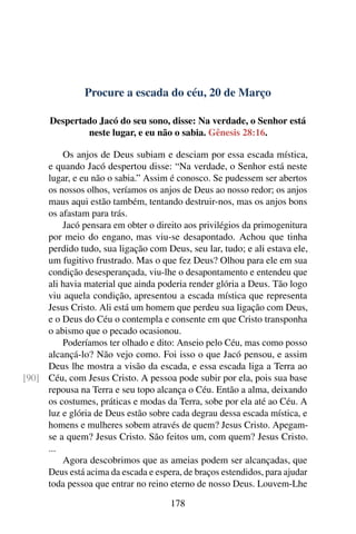 Procure a escada do céu, 20 de Março
Despertado Jacó do seu sono, disse: Na verdade, o Senhor está
neste lugar, e eu não o sabia. Gênesis 28:16.
Os anjos de Deus subiam e desciam por essa escada mística,
e quando Jacó despertou disse: “Na verdade, o Senhor está neste
lugar, e eu não o sabia.” Assim é conosco. Se pudessem ser abertos
os nossos olhos, veríamos os anjos de Deus ao nosso redor; os anjos
maus aqui estão também, tentando destruir-nos, mas os anjos bons
os afastam para trás.
Jacó pensara em obter o direito aos privilégios da primogenitura
por meio do engano, mas viu-se desapontado. Achou que tinha
perdido tudo, sua ligação com Deus, seu lar, tudo; e ali estava ele,
um fugitivo frustrado. Mas o que fez Deus? Olhou para ele em sua
condição desesperançada, viu-lhe o desapontamento e entendeu que
ali havia material que ainda poderia render glória a Deus. Tão logo
viu aquela condição, apresentou a escada mística que representa
Jesus Cristo. Ali está um homem que perdeu sua ligação com Deus,
e o Deus do Céu o contempla e consente em que Cristo transponha
o abismo que o pecado ocasionou.
Poderíamos ter olhado e dito: Anseio pelo Céu, mas como posso
alcançá-lo? Não vejo como. Foi isso o que Jacó pensou, e assim
Deus lhe mostra a visão da escada, e essa escada liga a Terra ao
Céu, com Jesus Cristo. A pessoa pode subir por ela, pois sua base[90]
repousa na Terra e seu topo alcança o Céu. Então a alma, deixando
os costumes, práticas e modas da Terra, sobe por ela até ao Céu. A
luz e glória de Deus estão sobre cada degrau dessa escada mística, e
homens e mulheres sobem através de quem? Jesus Cristo. Apegam-
se a quem? Jesus Cristo. São feitos um, com quem? Jesus Cristo.
...
Agora descobrimos que as ameias podem ser alcançadas, que
Deus está acima da escada e espera, de braços estendidos, para ajudar
toda pessoa que entrar no reino eterno de nosso Deus. Louvem-Lhe
178
 