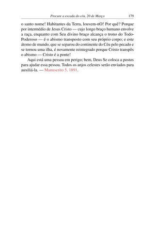 Procure a escada do céu, 20 de Março 179
o santo nome! Habitantes da Terra, louvem-nO! Por quê? Porque
por intermédio de Jesus Cristo — cujo longo braço humano envolve
a raça, enquanto com Seu divino braço alcança o trono do Todo-
Poderoso — é o abismo transposto com seu próprio corpo; e este
átomo de mundo, que se separou do continente do Céu pelo pecado e
se tornou uma ilha, é novamente reintegrado porque Cristo transpôs
o abismo — Cristo é a ponte!
Aqui está uma pessoa em perigo; bem, Deus Se coloca a postos
para ajudar essa pessoa. Todos os anjos celestes serão enviados para
auxiliá-la. — Manuscrito 5, 1891.
 