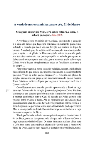 A verdade nos encaminha para o céu, 21 de Março
Se alguém entrar por Mim, será salvo; entrará, e sairá, e
achará pastagem. João 10:9.
A verdade é um princípio ativo, eficaz, que molda o coração
e a vida de modo que haja um constante movimento para cima,
subindo a escada que Jacó viu, na direção do Senhor no topo da
escada. A cada degrau da subida, obtém a vontade um novo impulso
para a ação. ... A glória de Deus revelada acima da escada pode
ser apreciada somente por quem progride na subida, por quem se
deixa atrair sempre para mais alto, para as metas mais nobres que
Cristo revela. Sejam arregimentadas todas as faculdades da mente e
do corpo. ...
Para tornar segura a nossa vocação e eleição, requer-se diligência
muito maior do que aquela que muitos estão dando a essa importante
questão. “Pois se estas coisas fizerdes” — vivendo no plano da
adição, crescendo na graça e no conhecimento de nosso Senhor
Jesus Cristo — subireis, degrau por degrau, a escada que Jacó viu, e
“jamais caireis”. ...
Consideremos esta escada que foi apresentada a Jacó. A raça
humana foi cortada da relação [comunicação] com Deus. Podiam[91]
contemplar um paraíso perdido mas não viam meios de nele entrar
e manter comunhão com o Céu. O pecado de Adão cortou toda
relação entre o Céu e a Terra. Até ao momento em que Adão e Eva
transgrediram a lei de Deus, havia livre comunhão entre a Terra e o
Céu. Ligavam-se por uma senda que a Divindade podia percorrer.
Mas a transgressão da lei de Deus interrompeu esse trilho, e a raça
humana se separou de Deus.
Tão logo Satanás seduziu nossos primeiros pais a desobedecer à
lei de Deus, pareceu romper-se todo elo que unia a Terra ao Céu e a
raça humana ao infinito Deus. Os seres humanos podiam olhar para
o Céu, mas como conseguiriam alcançá-lo? Júbilo para o mundo! O
Filho de Deus, Aquele sem pecado, o perfeito em obediência, torna-
180
 