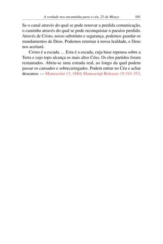 A verdade nos encaminha para o céu, 21 de Março 181
Se o canal através do qual se pode renovar a perdida comunicação,
o caminho através do qual se pode reconquistar o paraíso perdido.
Através de Cristo, nosso substituto e segurança, podemos guardar os
mandamentos de Deus. Podemos retornar à nossa lealdade, e Deus
nos aceitará.
Cristo é a escada. ... Esta é a escada, cuja base repousa sobre a
Terra e cujo topo alcança os mais altos Céus. Os elos partidos foram
restaurados. Abriu-se uma estrada real, ao longo da qual podem
passar os cansados e sobrecarregados. Podem entrar no Céu e achar
descanso. — Manuscrito 13, 1884; Manuscript Releases 19:341-353.
 