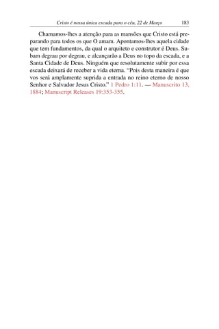 Cristo é nossa única escada para o céu, 22 de Março 183
Chamamos-lhes a atenção para as mansões que Cristo está pre-
parando para todos os que O amam. Apontamos-lhes aquela cidade
que tem fundamentos, da qual o arquiteto e construtor é Deus. Su-
bam degrau por degrau, e alcançarão a Deus no topo da escada, e a
Santa Cidade de Deus. Ninguém que resolutamente subir por essa
escada deixará de receber a vida eterna. “Pois desta maneira é que
vos será amplamente suprida a entrada no reino eterno de nosso
Senhor e Salvador Jesus Cristo.” 1 Pedro 1:11. — Manuscrito 13,
1884; Manuscript Releases 19:353-355.
 
