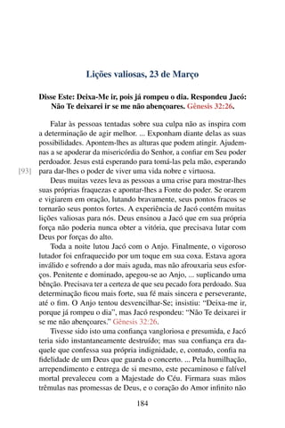 Lições valiosas, 23 de Março
Disse Este: Deixa-Me ir, pois já rompeu o dia. Respondeu Jacó:
Não Te deixarei ir se me não abençoares. Gênesis 32:26.
Falar às pessoas tentadas sobre sua culpa não as inspira com
a determinação de agir melhor. ... Exponham diante delas as suas
possibilidades. Apontem-lhes as alturas que podem atingir. Ajudem-
nas a se apoderar da misericórdia do Senhor, a confiar em Seu poder
perdoador. Jesus está esperando para tomá-las pela mão, esperando
para dar-lhes o poder de viver uma vida nobre e virtuosa.[93]
Deus muitas vezes leva as pessoas a uma crise para mostrar-lhes
suas próprias fraquezas e apontar-lhes a Fonte do poder. Se orarem
e vigiarem em oração, lutando bravamente, seus pontos fracos se
tornarão seus pontos fortes. A experiência de Jacó contém muitas
lições valiosas para nós. Deus ensinou a Jacó que em sua própria
força não poderia nunca obter a vitória, que precisava lutar com
Deus por forças do alto.
Toda a noite lutou Jacó com o Anjo. Finalmente, o vigoroso
lutador foi enfraquecido por um toque em sua coxa. Estava agora
inválido e sofrendo a dor mais aguda, mas não afrouxaria seus esfor-
ços. Penitente e dominado, apegou-se ao Anjo, ... suplicando uma
bênção. Precisava ter a certeza de que seu pecado fora perdoado. Sua
determinação ficou mais forte, sua fé mais sincera e perseverante,
até o fim. O Anjo tentou desvencilhar-Se; insistiu: “Deixa-me ir,
porque já rompeu o dia”, mas Jacó respondeu: “Não Te deixarei ir
se me não abençoares.” Gênesis 32:26.
Tivesse sido isto uma confiança vangloriosa e presumida, e Jacó
teria sido instantaneamente destruído; mas sua confiança era da-
quele que confessa sua própria indignidade, e, contudo, confia na
fidelidade de um Deus que guarda o concerto. ... Pela humilhação,
arrependimento e entrega de si mesmo, este pecaminoso e falível
mortal prevaleceu com a Majestade do Céu. Firmara suas mãos
trêmulas nas promessas de Deus, e o coração do Amor infinito não
184
 