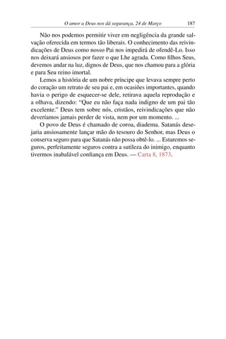 O amor a Deus nos dá segurança, 24 de Março 187
Não nos podemos permitir viver em negligência da grande sal-
vação oferecida em termos tão liberais. O conhecimento das reivin-
dicações de Deus como nosso Pai nos impedirá de ofendê-Lo. Isso
nos deixará ansiosos por fazer o que Lhe agrada. Como filhos Seus,
devemos andar na luz, dignos de Deus, que nos chamou para a glória
e para Seu reino imortal.
Lemos a história de um nobre príncipe que levava sempre perto
do coração um retrato de seu pai e, em ocasiões importantes, quando
havia o perigo de esquecer-se dele, retirava aquela reprodução e
a olhava, dizendo: “Que eu não faça nada indigno de um pai tão
excelente.” Deus tem sobre nós, cristãos, reivindicações que não
deveríamos jamais perder de vista, nem por um momento. ...
O povo de Deus é chamado de coroa, diadema. Satanás dese-
jaria ansiosamente lançar mão do tesouro do Senhor, mas Deus o
conserva seguro para que Satanás não possa obtê-lo. ... Estaremos se-
guros, perfeitamente seguros contra a sutileza do inimigo, enquanto
tivermos inabalável confiança em Deus. — Carta 8, 1873.
 