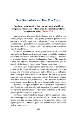 O caráter revelado nos filhos, 25 de Março
Ora, Israel amava mais a José que a todos os seus filhos,
porque era filho da sua velhice; e fez-lhe uma túnica talar de
mangas compridas. Gênesis 37:3.
Jacó escolhera a herança da fé. Esforçara-se por obtê-la pela
astúcia, traição e falsidade; Deus, porém, permitira que seu pecado
operasse a correção ao mesmo. ... O pecado de Jacó e o séquito de
acontecimentos que determinou, não deixaram de exercer influência
para o mal, influência esta que revelou seu amargo fruto no caráter e
vida de seus filhos. ...
Houve um, entretanto, de caráter grandemente diverso — o filho
mais velho de Raquel, José, cuja rara beleza pessoal não parecia se-
não refletir uma beleza interior do espírito e do coração. ... Escutava
as instruções do pai, e gostava de obedecer a Deus. ... Morrendo-lhe
a mãe, suas afeições prenderam-se mais intimamente ao pai, e o
coração de Jacó estava ligado a este filho de sua velhice. ...
Mas mesmo esta afeição deveria tornar-se causa de perturbações
e tristezas. Jacó imprudentemente manifestou sua preferência por
José, e isto provocou a inveja dos outros filhos. ... O indiscreto
presente do pai feito a José, de um manto, ou túnica, de grande
preço, tal como a usavam comumente pessoas de distinção, pareceu-
lhes outra prova de sua parcialidade ... Sua maldade ainda mais
aumentou ao contar-lhes um dia o menino um sonho que tivera. ...
Achando-se o rapaz perante os irmãos, brilhando seu belo rosto
pelo Espírito de inspiração, não puderam deixar de admirá-lo; porém
não optaram pela renúncia de seus maus caminhos, e odiaram a
pureza que lhes reprovava os pecados. ...
Os irmãos eram obrigados a mudar-se de um lugar para outro a
fim de conseguirem pasto para seus rebanhos. ... Passou-se algum
tempo, sem que viessem notícias, e o pai começou a temer pela
segurança deles. ... Mandou, pois, José a encontrá-los, e trazer-lhe
notícia como iam. ...
188
 