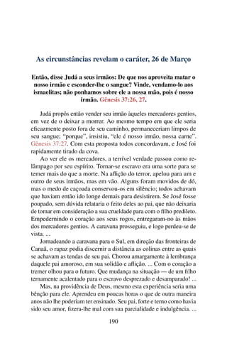 As circunstâncias revelam o caráter, 26 de Março
Então, disse Judá a seus irmãos: De que nos aproveita matar o
nosso irmão e esconder-lhe o sangue? Vinde, vendamo-lo aos
ismaelitas; não ponhamos sobre ele a nossa mão, pois é nosso
irmão. Gênesis 37:26, 27.
Judá propôs então vender seu irmão àqueles mercadores gentios,
em vez de o deixar a morrer. Ao mesmo tempo em que ele seria
eficazmente posto fora de seu caminho, permaneceriam limpos de
seu sangue; “porque”, insistiu, “ele é nosso irmão, nossa carne”.
Gênesis 37:27. Com esta proposta todos concordavam, e José foi
rapidamente tirado da cova.
Ao ver ele os mercadores, a terrível verdade passou como re-
lâmpago por seu espírito. Tornar-se escravo era uma sorte para se
temer mais do que a morte. Na aflição do terror, apelou para um e
outro de seus irmãos, mas em vão. Alguns foram movidos de dó,
mas o medo de caçoada conservou-os em silêncio; todos achavam
que haviam então ido longe demais para desistirem. Se José fosse
poupado, sem dúvida relataria o feito deles ao pai, que não deixaria
de tomar em consideração a sua crueldade para com o filho predileto.
Empedernindo o coração aos seus rogos, entregaram-no às mãos
dos mercadores gentios. A caravana prosseguiu, e logo perdeu-se de
vista. ...
Jornadeando a caravana para o Sul, em direção das fronteiras de
Canaã, o rapaz podia discernir a distância as colinas entre as quais
se achavam as tendas de seu pai. Chorou amargamente à lembrança
daquele pai amoroso, em sua solidão e aflição. ... Com o coração a
tremer olhou para o futuro. Que mudança na situação — de um filho
ternamente acalentado para o escravo desprezado e desamparado! ...
Mas, na providência de Deus, mesmo esta experiência seria uma
bênção para ele. Aprendeu em poucas horas o que de outra maneira
anos não lhe poderiam ter ensinado. Seu pai, forte e terno como havia
sido seu amor, fizera-lhe mal com sua parcialidade e indulgência. ...
190
 
