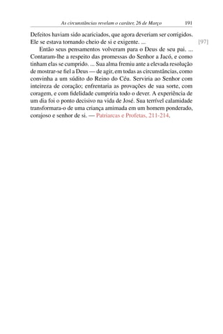 As circunstâncias revelam o caráter, 26 de Março 191
Defeitos haviam sido acariciados, que agora deveriam ser corrigidos.
Ele se estava tornando cheio de si e exigente. ... [97]
Então seus pensamentos volveram para o Deus de seu pai. ...
Contaram-lhe a respeito das promessas do Senhor a Jacó, e como
tinham elas se cumprido. ... Sua alma fremiu ante a elevada resolução
de mostrar-se fiel a Deus — de agir, em todas as circunstâncias, como
convinha a um súdito do Reino do Céu. Serviria ao Senhor com
inteireza de coração; enfrentaria as provações de sua sorte, com
coragem, e com fidelidade cumpriria todo o dever. A experiência de
um dia foi o ponto decisivo na vida de José. Sua terrível calamidade
transformara-o de uma criança amimada em um homem ponderado,
corajoso e senhor de si. — Patriarcas e Profetas, 211-214.
 