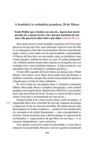 A bondade é a verdadeira grandeza, 28 de Março
Vendo Potifar que o Senhor era com ele... logrou José mercê
perante ele, a quem servia; e ele o pôs por mordomo de sua
casa e lhe passou às mãos tudo o que tinha. Gênesis 39:3, 4.
Deus pode tornar os mais humildes seguidores de Cristo mais
preciosos do que ouro fino, mais ainda que o precioso ouro de Ofir,
se se entregarem a Sua mão transformadora. Devem estar determi-
nados a fazer o mais nobre uso de cada faculdade e oportunidade.
A Palavra de Deus deve ser seu estudo e guia, ao decidirem o que
é mais elevado e melhor em todos os casos. O caráter irrepreensí-
vel, o Modelo perfeito diante deles exposto no evangelho, deve ser
estudado com o mais profundo interesse. A lição essencial a ser
aprendida é que só a bondade é verdadeira grandeza. ...
O mais débil seguidor de Cristo entrou em aliança com o Poder
Infinito. Em muitos casos, Deus pouco pode fazer por homens e
mulheres instruídos, porque não sentem necessidade de apoiar-se
nAquele que é a fonte de toda a sabedoria. ...
Se você confia em sua própria força e sabedoria, certamente
falhará. Deus pede inteira e completa consagração, e não aceitará
qualquer coisa aquém disso. Quanto mais difícil for a sua posição,
tanto mais necessitará de Jesus. O amor e o temor de Deus conser-
varam a José puro e incontaminado na corte do rei. ...
Ninguém pode ficar a uma excelsa altura, isento de perigo. A
tempestade deixa ilesa a humilde flor do vale, enquanto desarraiga[99]
a majestosa árvore no cimo da montanha. Há muitas pessoas que
Deus poderia ter usado na pobreza — poderia tê-las tornado úteis
ali, coroando-as de glória futuramente — mas a prosperidade as
arruinou. Foram arrastadas para o abismo porque se esqueceram de
ser humildes — esqueceram-se de que Deus era sua força — e se
tornaram independentes e auto-suficientes.
José suportou a prova do caráter na adversidade, e o ouro não se
empanou na prosperidade. Revelou a mesma sagrada consideração
194
 