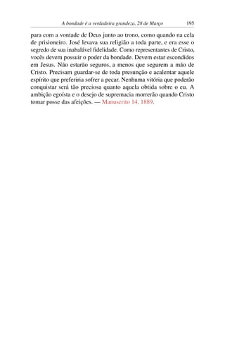 A bondade é a verdadeira grandeza, 28 de Março 195
para com a vontade de Deus junto ao trono, como quando na cela
de prisioneiro. José levava sua religião a toda parte, e era esse o
segredo de sua inabalável fidelidade. Como representantes de Cristo,
vocês devem possuir o poder da bondade. Devem estar escondidos
em Jesus. Não estarão seguros, a menos que segurem a mão de
Cristo. Precisam guardar-se de toda presunção e acalentar aquele
espírito que preferiria sofrer a pecar. Nenhuma vitória que poderão
conquistar será tão preciosa quanto aquela obtida sobre o eu. A
ambição egoísta e o desejo de supremacia morrerão quando Cristo
tomar posse das afeições. — Manuscrito 14, 1889.
 