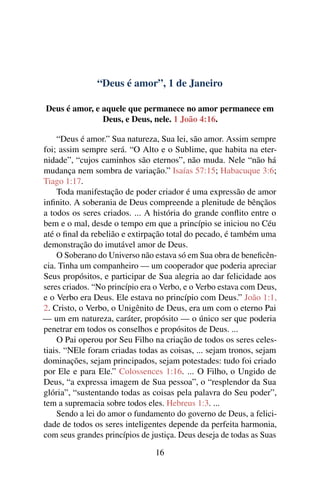“Deus é amor”, 1 de Janeiro
Deus é amor, e aquele que permanece no amor permanece em
Deus, e Deus, nele. 1 João 4:16.
“Deus é amor.” Sua natureza, Sua lei, são amor. Assim sempre
foi; assim sempre será. “O Alto e o Sublime, que habita na eter-
nidade”, “cujos caminhos são eternos”, não muda. Nele “não há
mudança nem sombra de variação.” Isaías 57:15; Habacuque 3:6;
Tiago 1:17.
Toda manifestação de poder criador é uma expressão de amor
infinito. A soberania de Deus compreende a plenitude de bênçãos
a todos os seres criados. ... A história do grande conflito entre o
bem e o mal, desde o tempo em que a princípio se iniciou no Céu
até o final da rebelião e extirpação total do pecado, é também uma
demonstração do imutável amor de Deus.
O Soberano do Universo não estava só em Sua obra de beneficên-
cia. Tinha um companheiro — um cooperador que poderia apreciar
Seus propósitos, e participar de Sua alegria ao dar felicidade aos
seres criados. “No princípio era o Verbo, e o Verbo estava com Deus,
e o Verbo era Deus. Ele estava no princípio com Deus.” João 1:1,
2. Cristo, o Verbo, o Unigênito de Deus, era um com o eterno Pai
— um em natureza, caráter, propósito — o único ser que poderia
penetrar em todos os conselhos e propósitos de Deus. ...
O Pai operou por Seu Filho na criação de todos os seres celes-
tiais. “NEle foram criadas todas as coisas, ... sejam tronos, sejam
dominações, sejam principados, sejam potestades: tudo foi criado
por Ele e para Ele.” Colossences 1:16. ... O Filho, o Ungido de
Deus, “a expressa imagem de Sua pessoa”, o “resplendor da Sua
glória”, “sustentando todas as coisas pela palavra do Seu poder”,
tem a supremacia sobre todos eles. Hebreus 1:3. ...
Sendo a lei do amor o fundamento do governo de Deus, a felici-
dade de todos os seres inteligentes depende da perfeita harmonia,
com seus grandes princípios de justiça. Deus deseja de todas as Suas
16
 