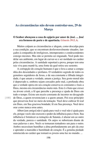 As circunstâncias não devem controlar-nos, 29 de
Março
O Senhor abençoou a casa do egípcio por amor de José. ... José
era formoso de porte e de aparência. Gênesis 39:5, 6.
Muitos culpam as circunstâncias e alegam, como desculpa para
a sua condição, que se encontram desfavoravelmente situados, lan-
çados à companhia de irreligiosos, intemperantes e condescendentes
consigo mesmos. Mas não se permita ser enganado. Você pode mo-
delar seu ambiente, em lugar de curvar-se e ser moldado no caráter
pelas circunstâncias. A santidade suportará a prova, porque tem uma
raiz viva para mantê-la, uma fonte da qual retira seu sustento.
A corrupção do coração humano é que o leva a amar a compa-
nhia dos descuidados e profanos. O verdadeiro segredo de todos os
genuínos seguidores de Jesus, e de sua constante e ilibada integri-
dade, é que amam a verdade, amam a justiça. Seu gosto moral não
é depravado e, embora sejam cercados pelo mal, a profunda obra
que a verdade opera em seu coração conserva-os constantes e leais a
Deus, mesmo em circunstâncias muito más. Este é o fruto que cresce
na árvore cristã, a fé que percebe a presença e ajuda de Deus em
todo o tempo. Existe um receio constante de incorrer no desagrado
de Deus, a quem reverenciam e a quem amam. Foi esse princípio[100]
que preservou José no meio da tentação. Você deve cultivar fé real
em Deus, em Sua graciosa bondade; fé em Sua presença. Você deve
orar como nunca orou antes.
Albert [um amigo] não é ajuda para você e você não é ajuda para
ele, porque vocês não exercem o poder da influência para o bem. Sua
influência é fortalecer as tentações de Satanás, é afastar um ao outro
da verdade, pureza e santidade. Os anjos se ruborizam diante de
suas palavras e atos. Vocês se tornaram tentadores um para o outro.
Ambos necessitam humilhar a alma profundamente aos pés da cruz
e aprender a mansidão e humildade de coração. É a genuína piedade
entretecida no caráter que tornará os jovens uma luz no mundo. ...
196
 