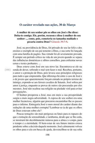 O caráter revelado nas ações, 30 de Março
A mulher de seu senhor pôs os olhos em José e lhe disse:
Deita-te comigo. Ele, porém, recusou e disse à mulher do seu
senhor: ... como, pois, cometeria eu tamanha maldade e
pecaria contra Deus? Gênesis 39:7-9.
José, na providência de Deus, foi privado de seu lar feliz e dos
ensinos e exemplo de seu pai temente a Deus, e sua sorte foi lançada
com uma família de pagãos. Sua virtude foi ali severamente provada.
É sempre um período crítico na vida de um jovem quando se separa
das influências domésticas e sábios conselhos, para enfrentar novas
cenas e testes probantes. ...
Deus esteve com José em seu novo lar. Encontrava-se ele na
senda do dever, sofrendo o mal sem fazer o mal. Recebeu, portanto,[101]
o amor e a proteção de Deus, pois levava seus princípios religiosos
para tudo o que empreendia. Que diferença há entre o caso de José e
o de jovens que aparentemente forçam entrada no próprio terreno do
inimigo, expondo-se aos ferozes assaltos de Satanás. José sofreu por
amor à justiça, enquanto as provas de outros são procuradas por eles
mesmos. José não ocultou sua religião ou piedade viril para evitar
perseguições.
O Senhor prosperou a José, mas em meio a sua prosperidade
surgiu a mais negra adversidade. A esposa de seu senhor era uma
mulher licenciosa, alguém que procurou encaminhar-lhe os passos
para o inferno. Entregaria José o ouro moral do caráter diante das
seduções de uma mulher corrupta? Lembrar-se-ia de que os olhos
de Deus estavam sobre ele?
Poucas tentações são mais perigosas ou fatais para os rapazes do
que a tentação da sensualidade, e nenhuma, desde que se lhe ceda,
se mostrará tão decididamente ruinosa para a alma e o corpo, para
o tempo e a eternidade. O bem-estar de seu futuro inteiro estava
pendente sobre a decisão daquele momento. José calmamente volveu
os olhos para o céu em busca de ajuda, desvencilhou-se de sua solta
198
 