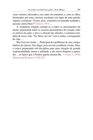 O caráter revelado nas ações, 30 de Março 199
veste exterior, deixando-a nas mãos da tentadora e, com os olhos
iluminados por uma convicta resolução em lugar de uma paixão
impura, exclamou: “Como, pois, cometeria eu tamanha maldade e
pecaria contra Deus?” Gênesis 39:9. ...
A verdadeira religião estende-se a todos os pensamentos da
mente, penetrando todos os secretos pensamentos do coração, todo
os motivos da ação, o alvo e a direção das afeições, a estrutura com-
pleta de nossa vida. “Tu, Deus, me vês” será a senha, a salvaguarda
da vida. ...
Mas José era cristão. ... Participou dos problemas de seus compa-
nheiros de cárcere. Era alegre, pois era um cavalheiro cristão. Deus
o estava preparando sob disciplina para uma situação de grande
responsabilidade, honra e utilidade, e ele esteve disposto a apren-
der ... as lições que o Senhor queria ensinar-lhe. — Carta 3, 1879;
Manuscript Releases 4:220-223.
 